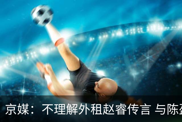 京媒：不理解外租赵睿传言 与陈盈骏续约仍未完成