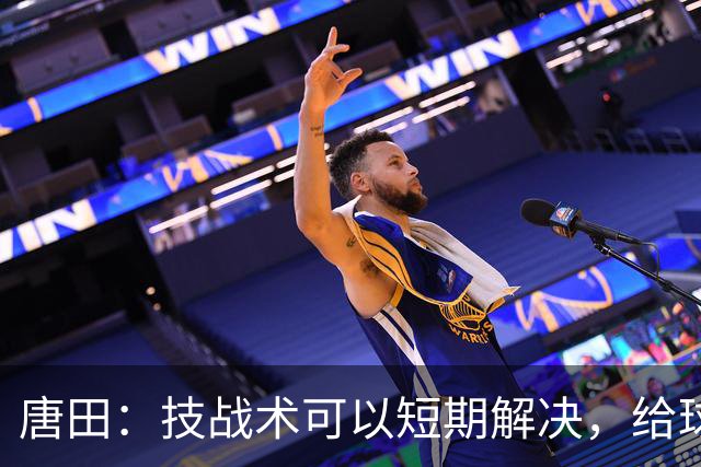 唐田：技战术可以短期解决，给球队防守打120分反映球队责任心