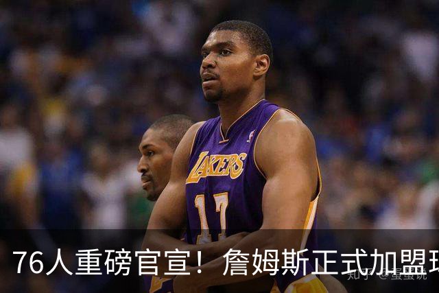 76人重磅官宣！詹姆斯正式加盟球队 将身披23号球衣出战新赛季